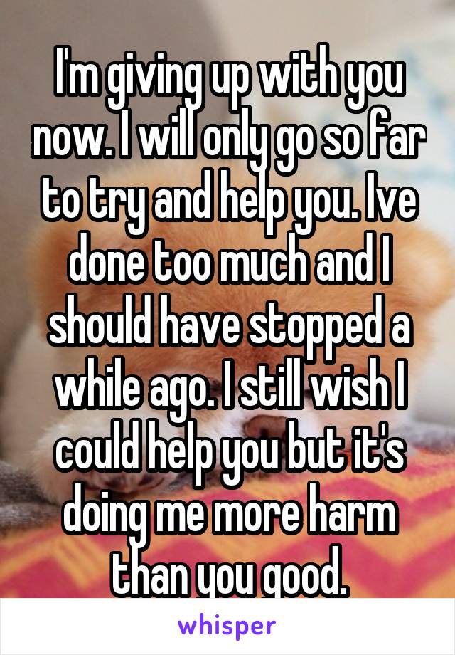 I'm giving up with you now. I will only go so far to try and help you. Ive done too much and I should have stopped a while ago. I still wish I could help you but it's doing me more harm than you good.