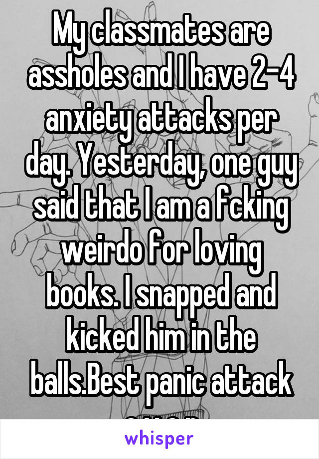 My classmates are assholes and I have 2-4 anxiety attacks per day. Yesterday, one guy said that I am a fcking weirdo for loving books. I snapped and kicked him in the balls.Best panic attack e v e r