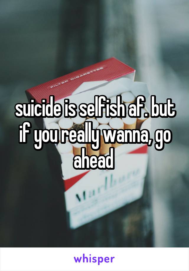 suicide is selfish af. but if you really wanna, go ahead 