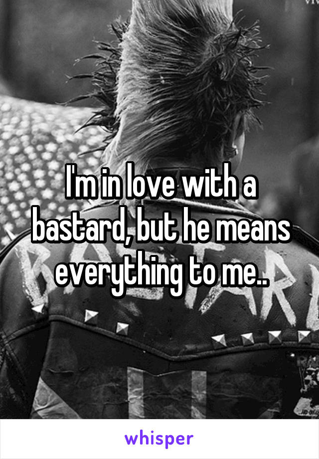 I'm in love with a bastard, but he means everything to me..