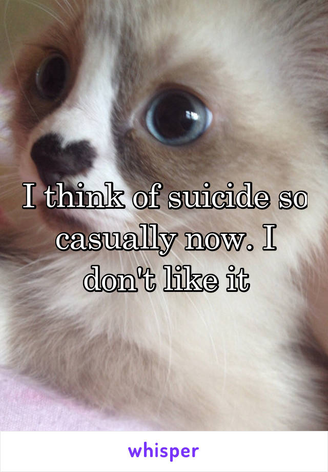 I think of suicide so casually now. I don't like it