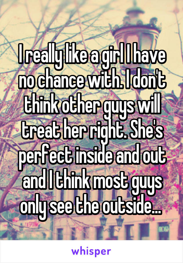 I really like a girl I have no chance with. I don't think other guys will treat her right. She's perfect inside and out and I think most guys only see the outside... 