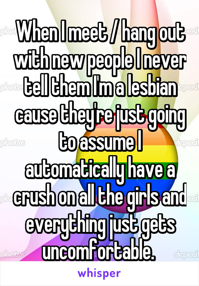 When I meet / hang out with new people I never tell them I'm a lesbian cause they're just going to assume I automatically have a crush on all the girls and everything just gets uncomfortable. 