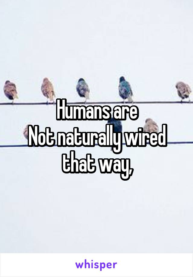 Humans are
Not naturally wired that way,