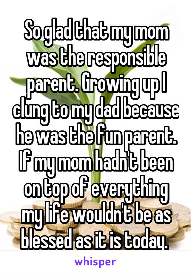 So glad that my mom was the responsible parent. Growing up I clung to my dad because he was the fun parent. If my mom hadn't been on top of everything my life wouldn't be as blessed as it is today. 