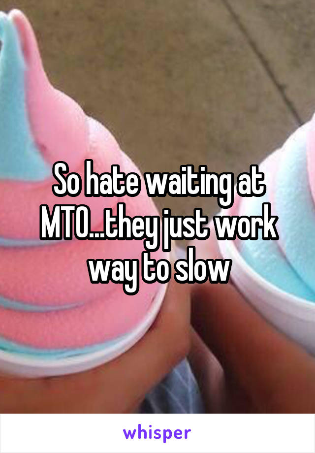 So hate waiting at MTO...they just work way to slow