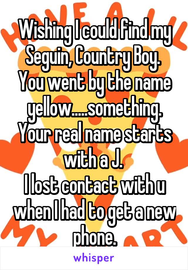 Wishing I could find my Seguin, Country Boy. 
You went by the name yellow.....something. Your real name starts with a J. 
I lost contact with u when I had to get a new phone.