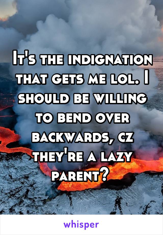 It's the indignation that gets me lol. I should be willing to bend over backwards, cz they're a lazy parent? 