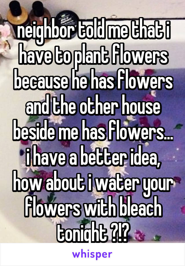 neighbor told me that i have to plant flowers because he has flowers and the other house beside me has flowers... i have a better idea, how about i water your flowers with bleach tonight ?!?