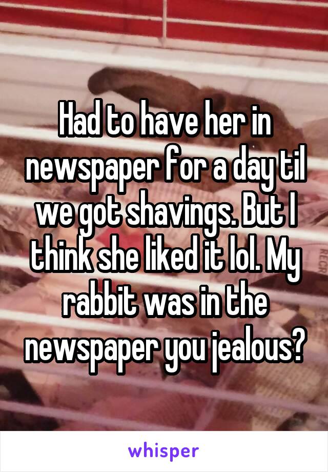 Had to have her in newspaper for a day til we got shavings. But I think she liked it lol. My rabbit was in the newspaper you jealous?