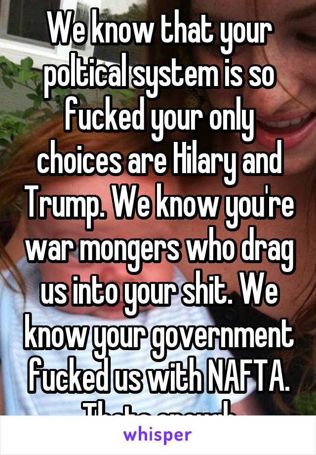 We know that your poltical system is so fucked your only choices are Hilary and Trump. We know you're war mongers who drag us into your shit. We know your government fucked us with NAFTA. Thats enough