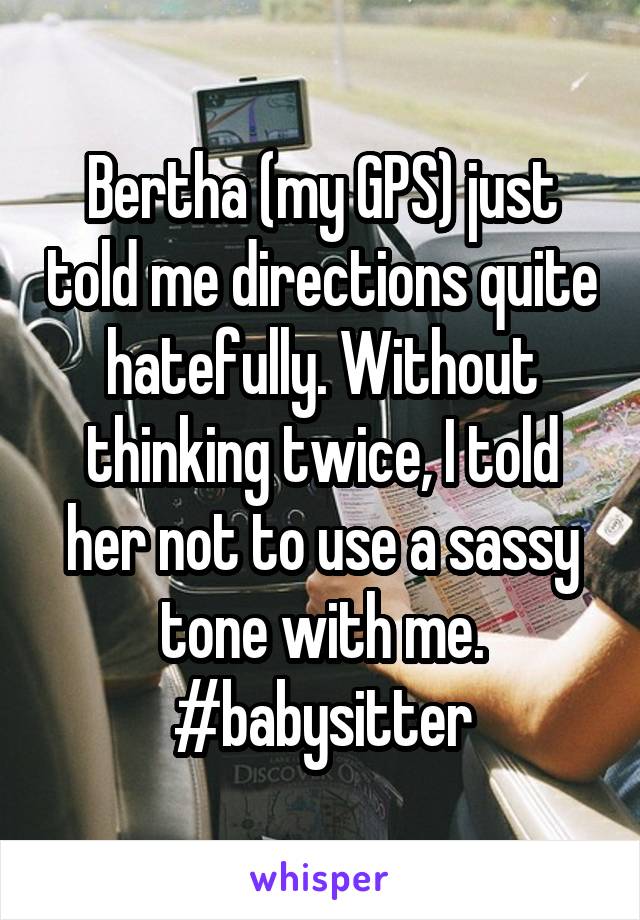 Bertha (my GPS) just told me directions quite hatefully. Without thinking twice, I told her not to use a sassy tone with me. #babysitter