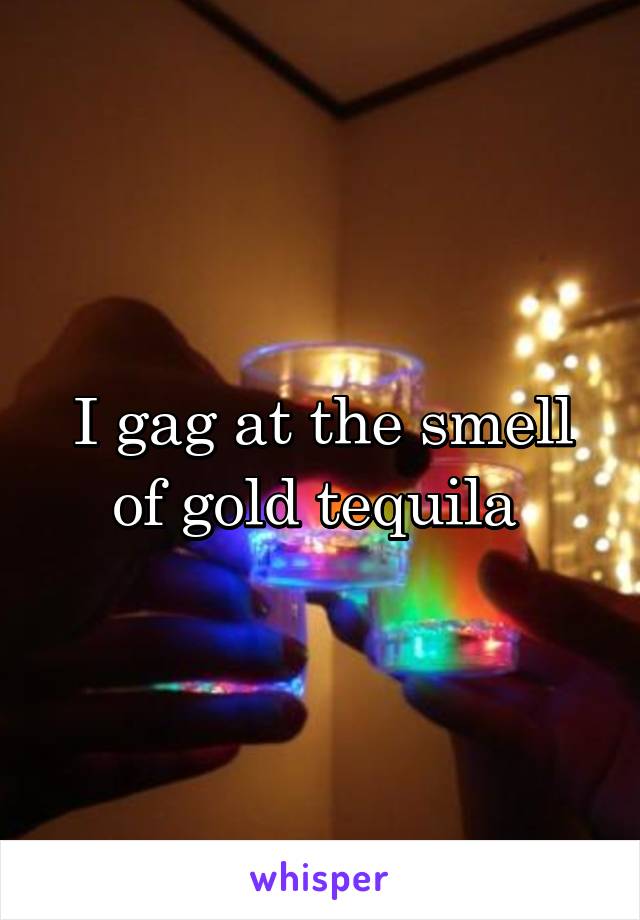 I gag at the smell of gold tequila 