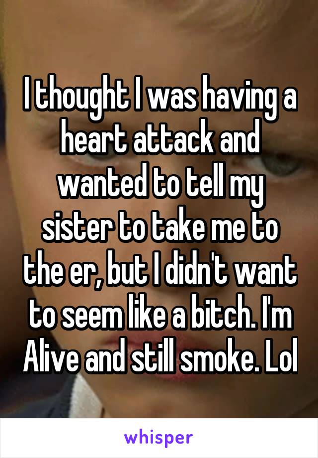 I thought I was having a heart attack and wanted to tell my sister to take me to the er, but I didn't want to seem like a bitch. I'm Alive and still smoke. Lol