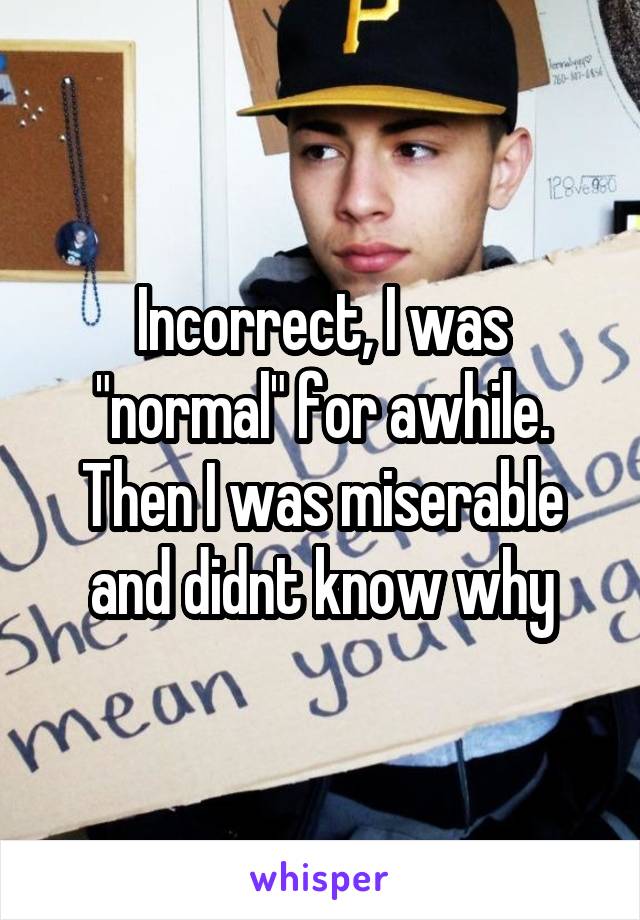 Incorrect, I was "normal" for awhile. Then I was miserable and didnt know why