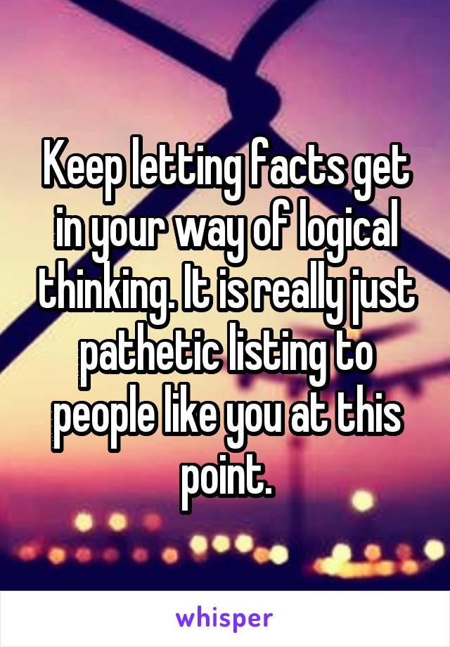 Keep letting facts get in your way of logical thinking. It is really just pathetic listing to people like you at this point.