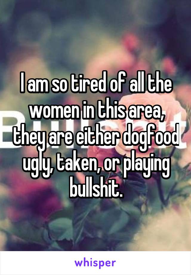 I am so tired of all the women in this area, they are either dogfood ugly, taken, or playing bullshit.