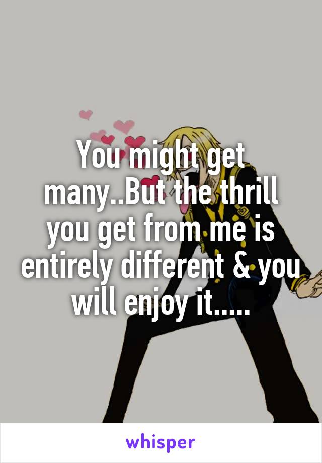 You might get many..But the thrill you get from me is entirely different & you will enjoy it.....