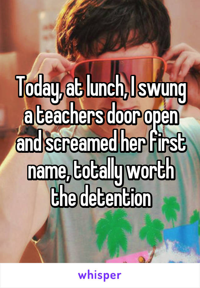 Today, at lunch, I swung a teachers door open and screamed her first name, totally worth the detention