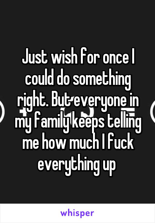 Just wish for once I could do something right. But everyone in my family keeps telling me how much I fuck everything up 