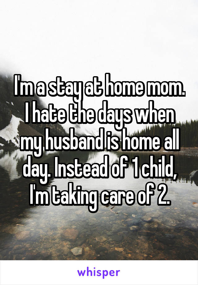 I'm a stay at home mom. I hate the days when my husband is home all day. Instead of 1 child, I'm taking care of 2.