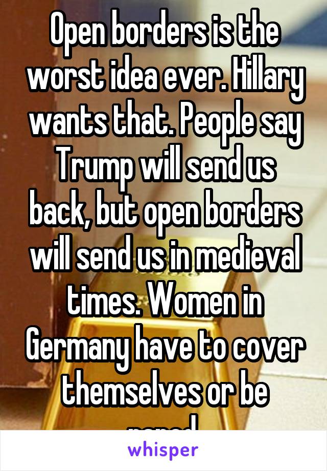 Open borders is the worst idea ever. Hillary wants that. People say Trump will send us back, but open borders will send us in medieval times. Women in Germany have to cover themselves or be raped.