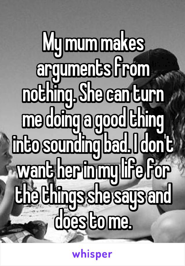 My mum makes arguments from nothing. She can turn me doing a good thing into sounding bad. I don't want her in my life for the things she says and does to me.