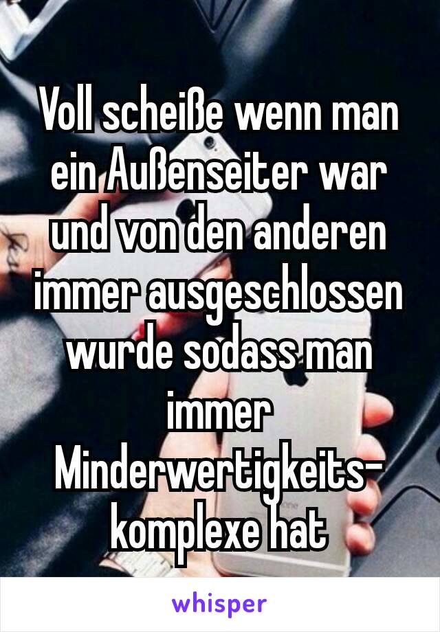 Voll scheiße wenn man ein Außenseiter war und von den anderen immer ausgeschlossen wurde sodass man immer Minderwertigkeits-komplexe hat