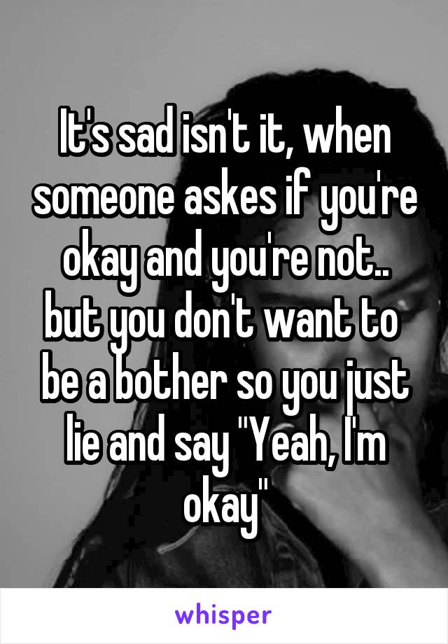 It's sad isn't it, when someone askes if you're okay and you're not.. but you don't want to 
be a bother so you just lie and say "Yeah, I'm okay"