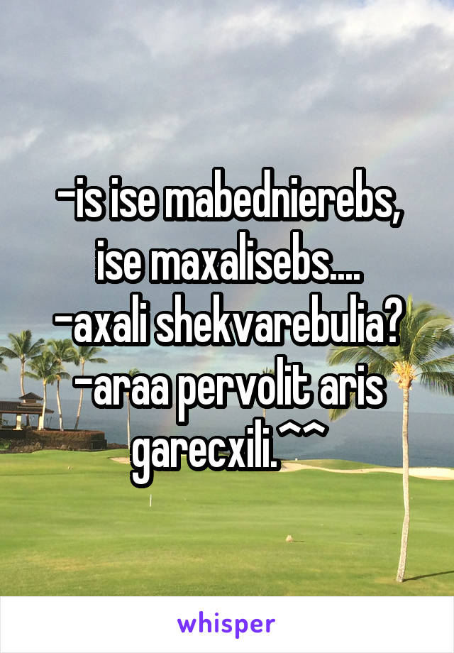 -is ise mabednierebs, ise maxalisebs....
-axali shekvarebulia?
-araa pervolit aris garecxili.^^