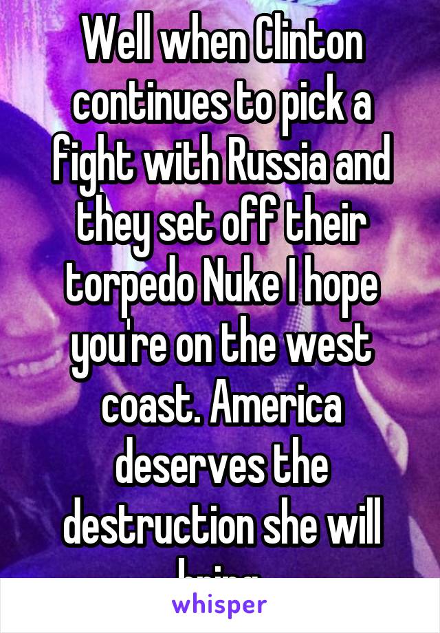 Well when Clinton continues to pick a fight with Russia and they set off their torpedo Nuke I hope you're on the west coast. America deserves the destruction she will bring.