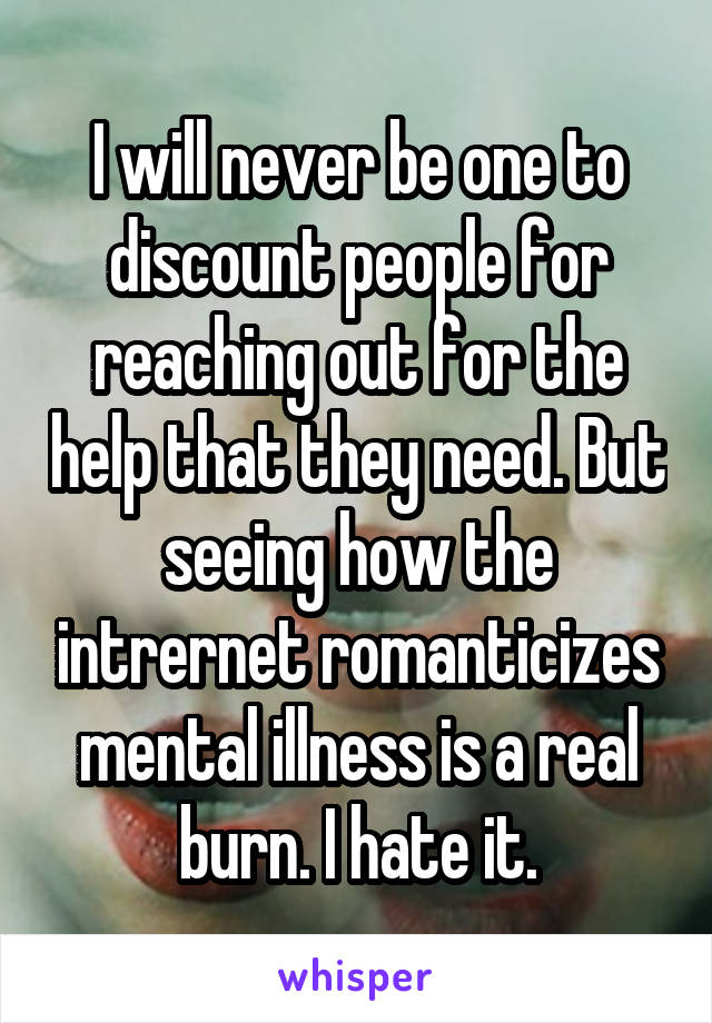 I will never be one to discount people for reaching out for the help that they need. But seeing how the intrernet romanticizes mental illness is a real burn. I hate it.