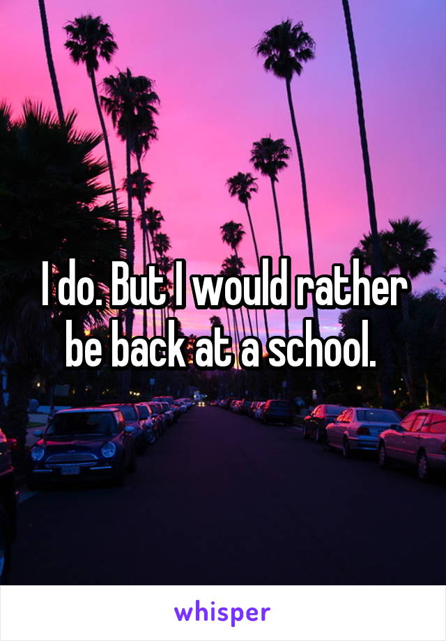 I do. But I would rather be back at a school. 