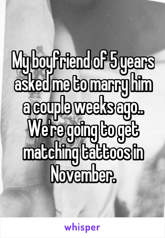 My boyfriend of 5 years asked me to marry him a couple weeks ago..
We're going to get matching tattoos in November.