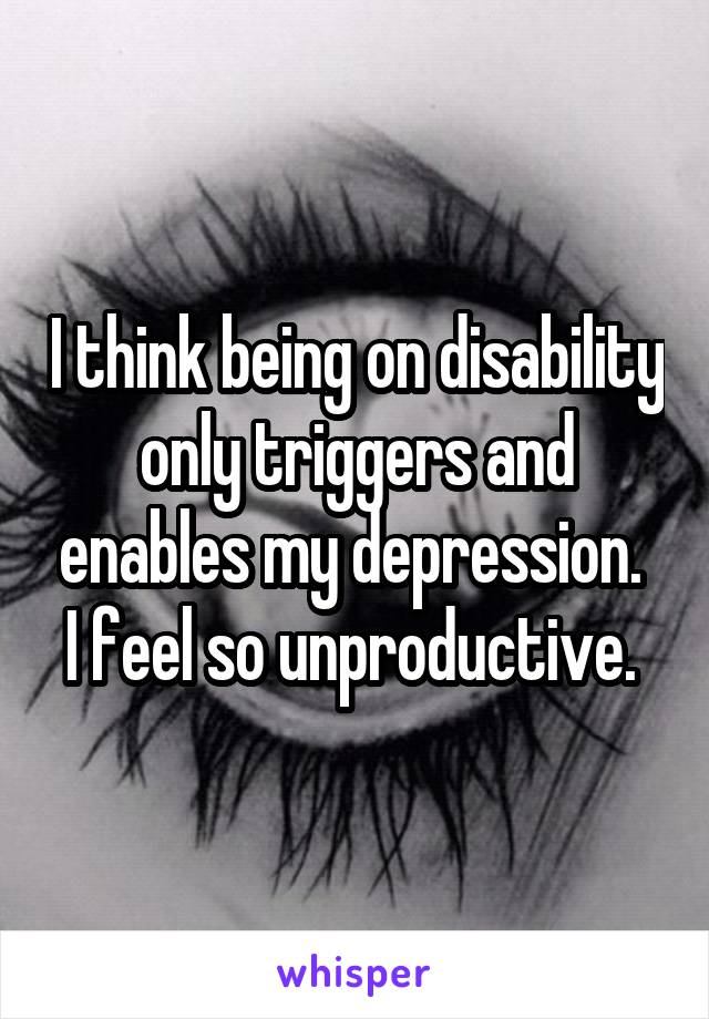 I think being on disability only triggers and enables my depression.  I feel so unproductive. 