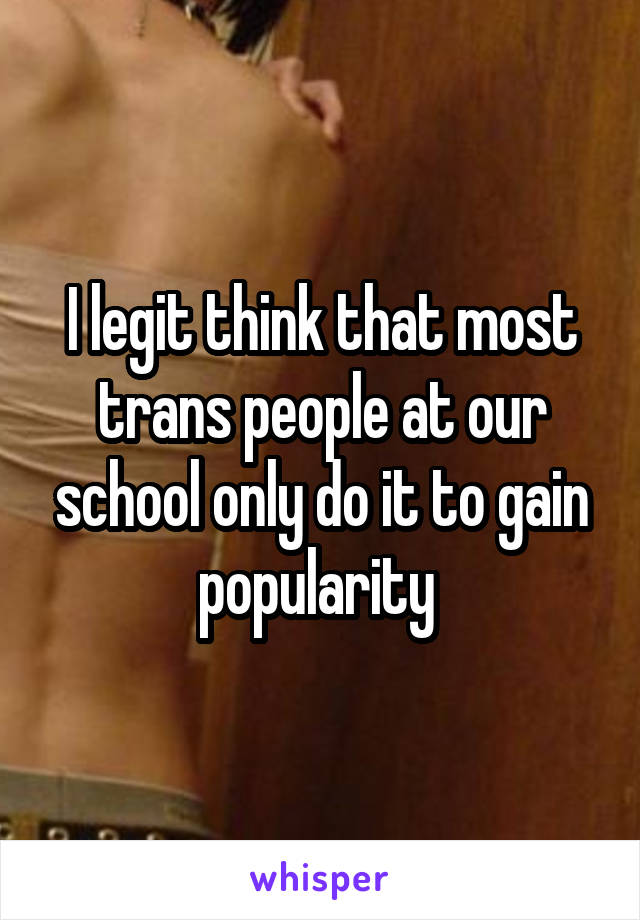 I legit think that most trans people at our school only do it to gain popularity 