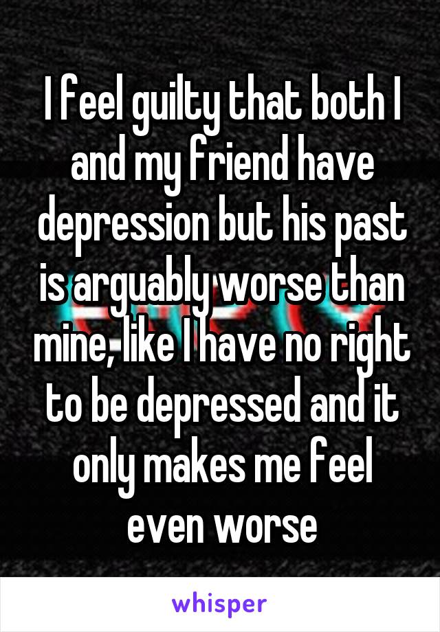 I feel guilty that both I and my friend have depression but his past is arguably worse than mine, like I have no right to be depressed and it only makes me feel even worse