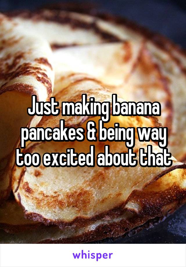 Just making banana pancakes & being way too excited about that