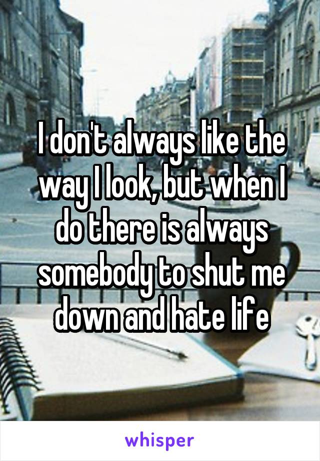 I don't always like the way I look, but when I do there is always somebody to shut me down and hate life