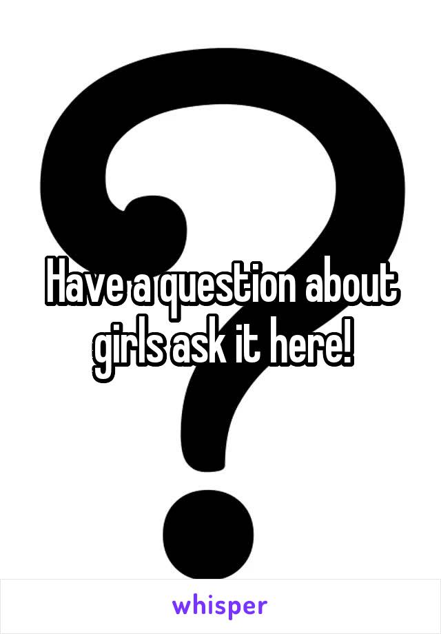 Have a question about girls ask it here!