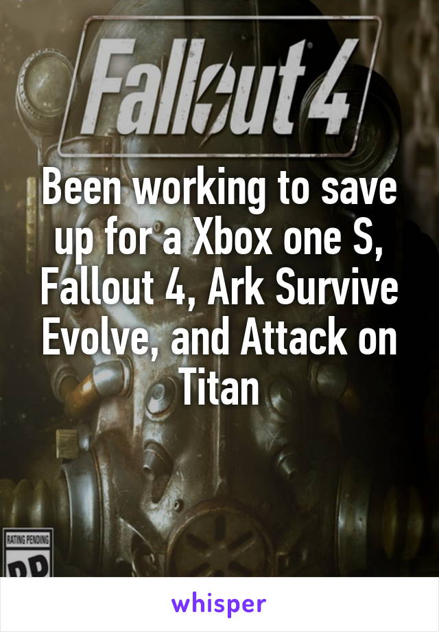 Been working to save up for a Xbox one S, Fallout 4, Ark Survive Evolve, and Attack on Titan
