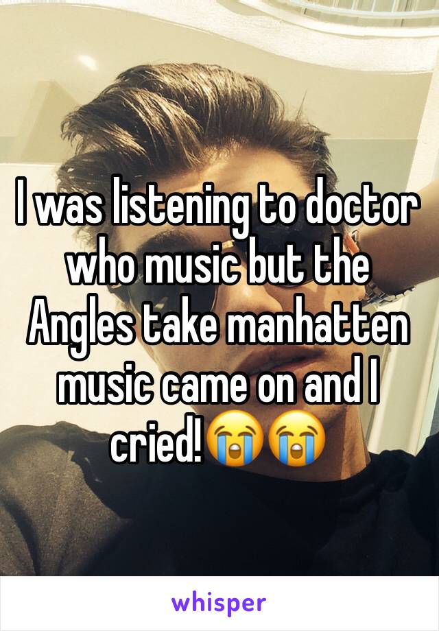 I was listening to doctor who music but the Angles take manhatten music came on and I cried!😭😭