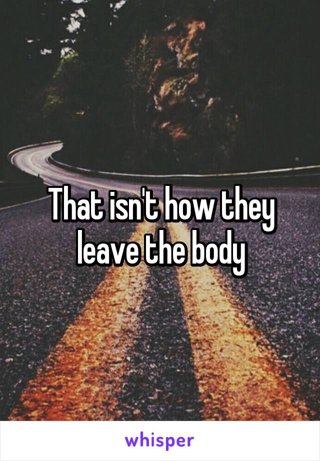 That isn't how they leave the body