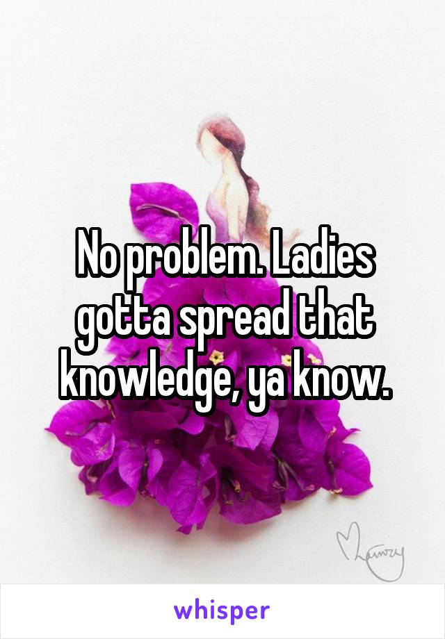 No problem. Ladies gotta spread that knowledge, ya know.