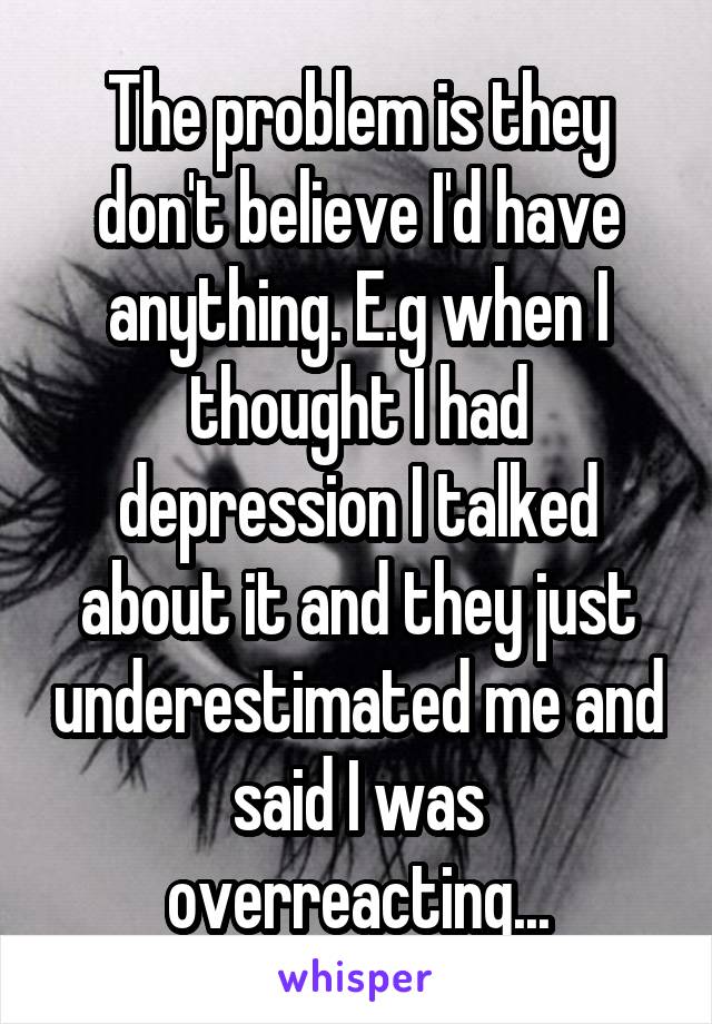 The problem is they don't believe I'd have anything. E.g when I thought I had depression I talked about it and they just underestimated me and said I was overreacting...