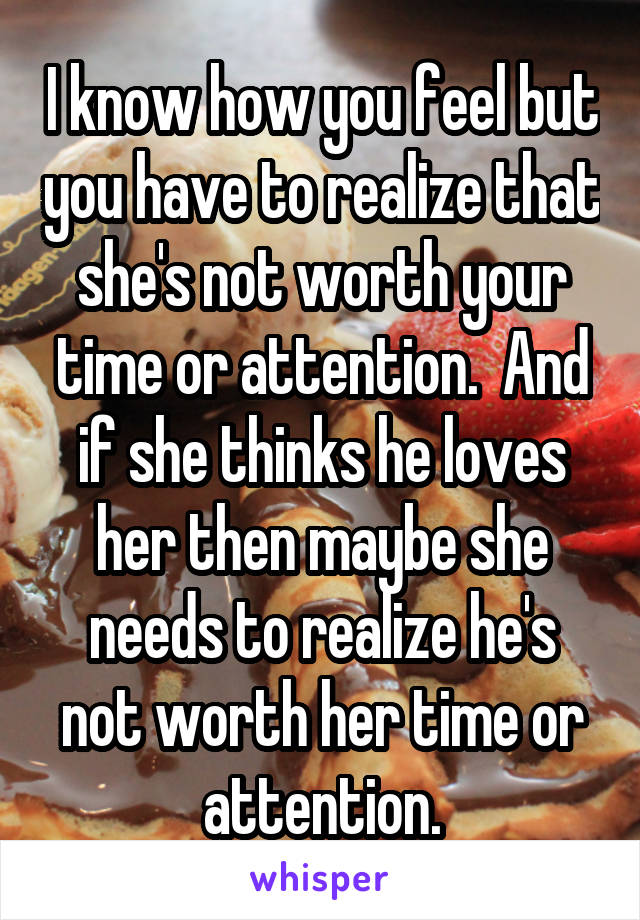 I know how you feel but you have to realize that she's not worth your time or attention.  And if she thinks he loves her then maybe she needs to realize he's not worth her time or attention.