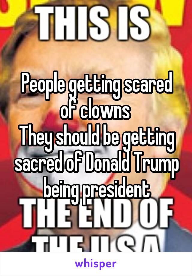 People getting scared of clowns 
They should be getting sacred of Donald Trump being president