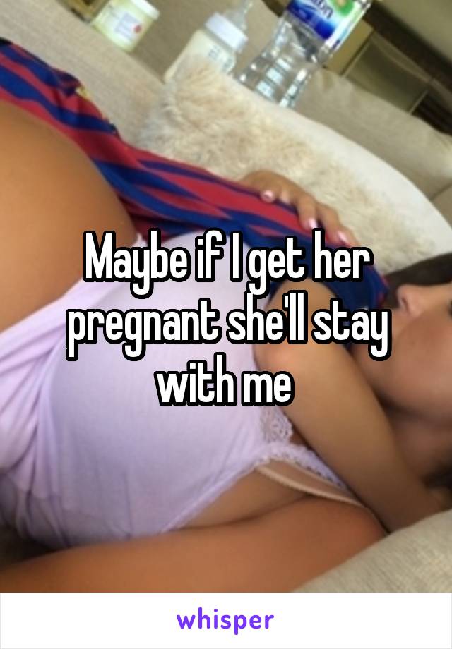 Maybe if I get her pregnant she'll stay with me 