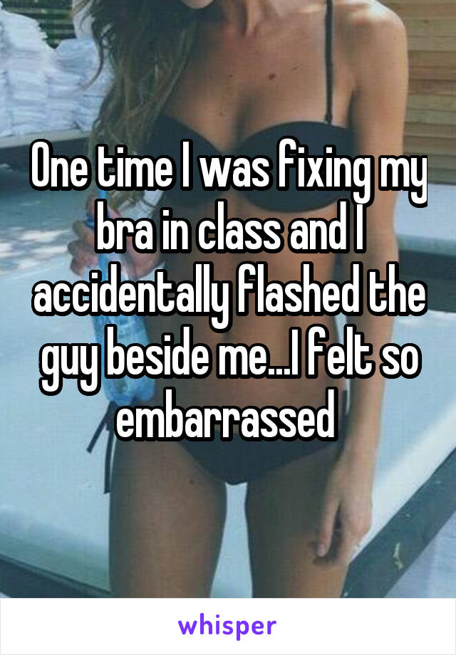 One time I was fixing my bra in class and I accidentally flashed the guy beside me...I felt so embarrassed 
