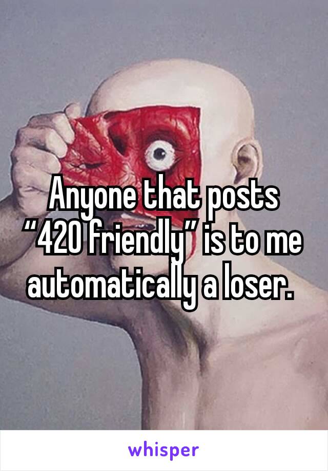 Anyone that posts “420 friendly” is to me automatically a loser. 